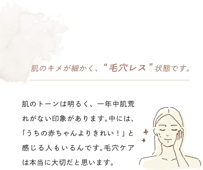 肌のキメが細かく、 “毛穴レス”状態です。肌のトーンは明るく、一年中肌荒れがない印象があります。中には、「うちの赤ちゃんよりきれい！」と感じる人もいるんです。毛穴ケアは本当に大切だと思います。