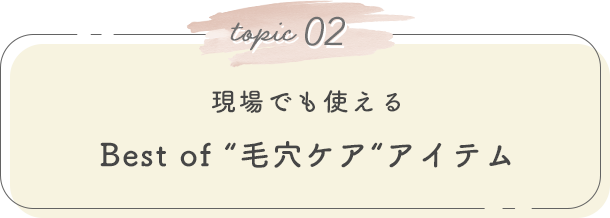 topic 02. 現場でも使える Best of “毛穴ケア“アイテム
