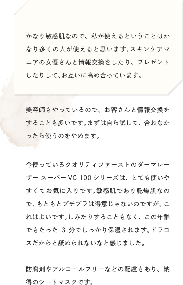 かなり敏感肌なので、私が使えるということはかなり多くの人が使えると思います。スキンケアマニアの女優さんと情報交換をしたり、プレゼントしたりして、お互いに高め合っています。