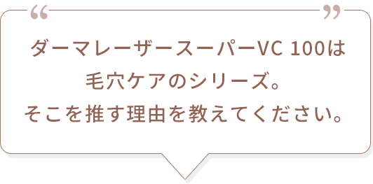 ダーマレーザースーパーVC 100は毛穴ケアのシリーズ。そこを推す理由を教えてください。