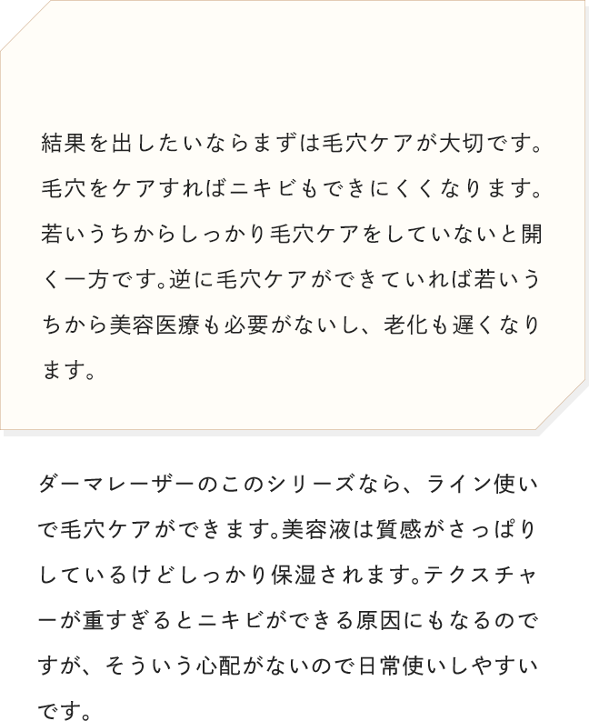 結果を出したいならまずは毛穴ケアが大切です。毛穴をケアすればニキビもできにくくなります。若いうちからしっかり毛穴ケアをしていないと開く一方です。逆に毛穴ケアができていれば若いうちから美容医療も必要がないし、老化も遅くなります。