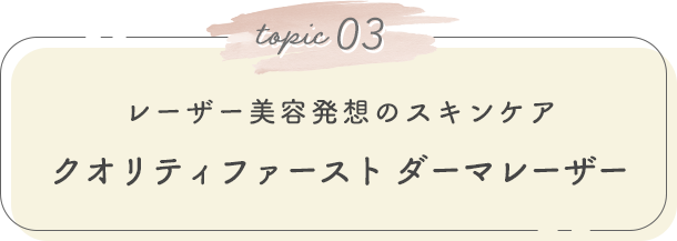 topic 03. レーザー美容発想のスキンケア クオリティファースト ダーマレーザー