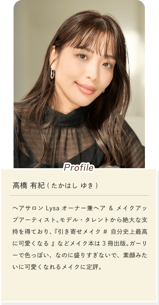 [Profile]高橋 有紀(たかはし ゆき) ヘアサロン Lysa オーナー兼ヘア&メイクアップアーティスト。モデル・タレントから絶大な支持を得ており、『引き寄せメイク #自分史上最高に可愛くなる』などメイク本は3冊出版。ガーリーで色っぽい、なのに盛りすぎないで、素顔みたいに可愛くなれるメイクに定評。