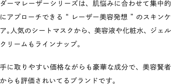 ダーマレーザーシリーズは、肌悩みに合わせて集中的にアプローチできる“レーザー美容発想”のスキンケア。人気のシートマスクから、美容液や化粧水、ジェルクリームもラインナップ。手に取りやすい価格ながらも豪華な成分で、美容賢者からも評価されいてるブランドです。