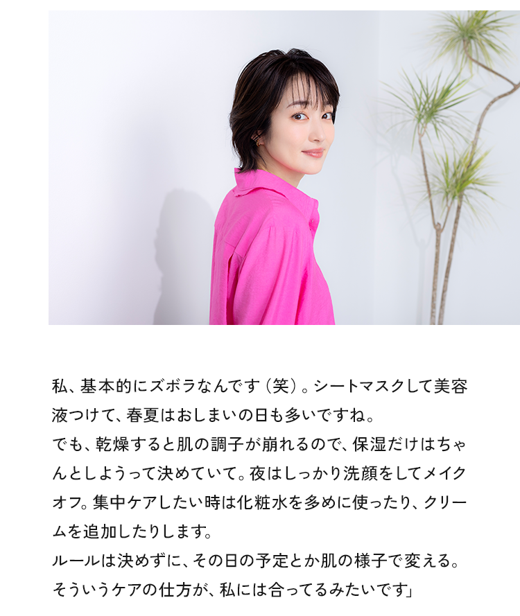私、基本的にズボラなんです（笑）。シートマスクして美容液つけて、春夏はおしまいの日も多いですね。