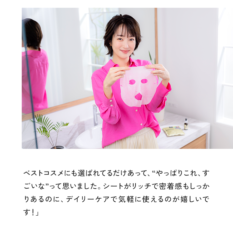 ベストコスメにも選ばれてるだけあって、“やっぱりこれ、すごいな”って思いました。シートがリッチで密着感もしっかりあるのに、デイリーケアで気軽に使えるのが嬉しいです！」
