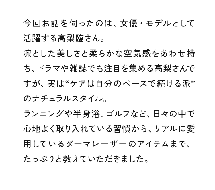 今回お話を伺ったのは、女優・モデルとして活躍する高梨臨さん。凛とした美しさと柔らかな空気感をあわせ持ち、ドラマや雑誌でも注目を集める高梨さんですが、実ば“ケアは自分のペースで続ける派”のナチュラルスタイル。ランニングや半身浴、ゴルフなど、日々の中で心地よく取り入れている習慣から、リアルに愛用しているダーマレーザーのアイテムまで、たっぷりと教えていただきました。