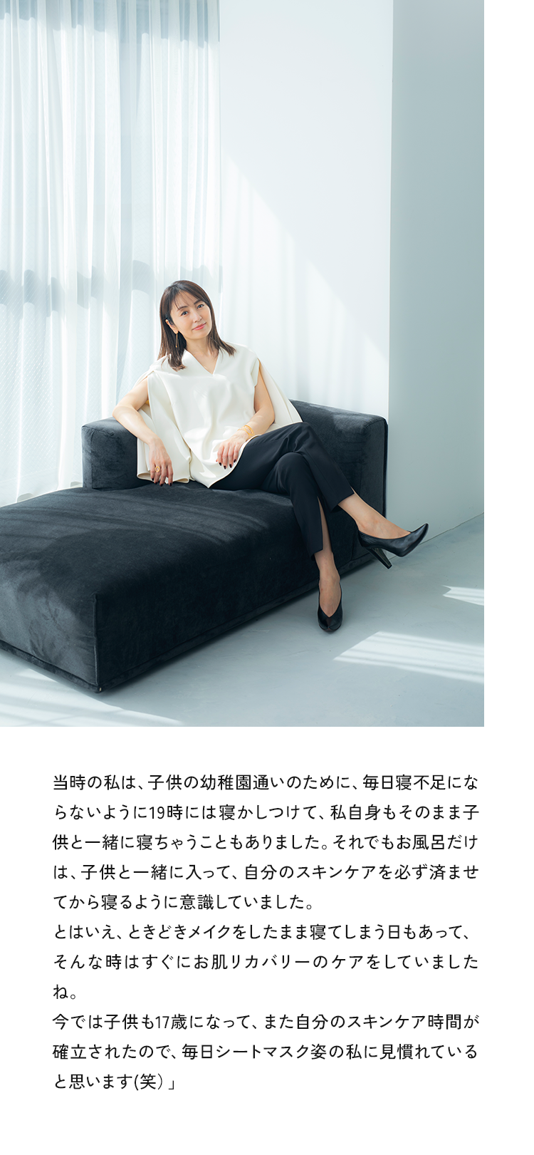 03 時の私は、子供の幼稚園通いのために、毎日寝不足にならないように19時には寝かしつけて、私自身もそのまま子供と一緒に寝ちゃうこともありました。それでもお風呂だけは、子供と一緒に入って、自分のスキンケアを必ず済ませてから寝るように意識していました。とはいえ、ときどきメイクをしたまま寝てしまう日もあって、そんな時はすぐにお肌リカバリーのケアをしていましたね。今では子供も17歳になって、また自分のスキンケア時間が確立されたので、毎日シートマスク姿の私に見慣れていると思います（笑）」