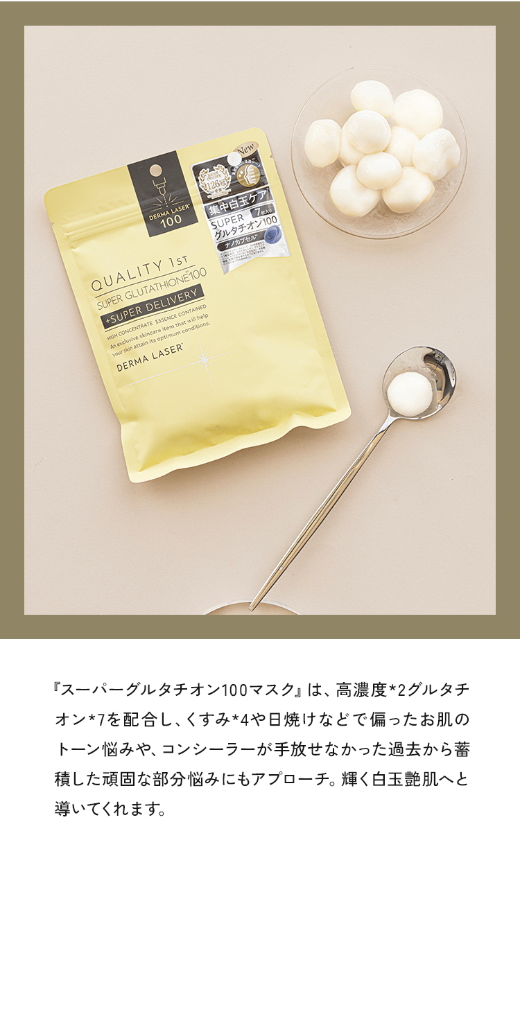 『スーパーグルタチオン100マスク』は、高濃度*2グルタラオントを配合し、くすみ*4や日焼けなどで偏ったお肌の悩みや、コンソーラーか手放せなかった過去から苗積した頑固な部分悩みにもアプローチ。輝く白玉艶肌へと導いてくれます。
