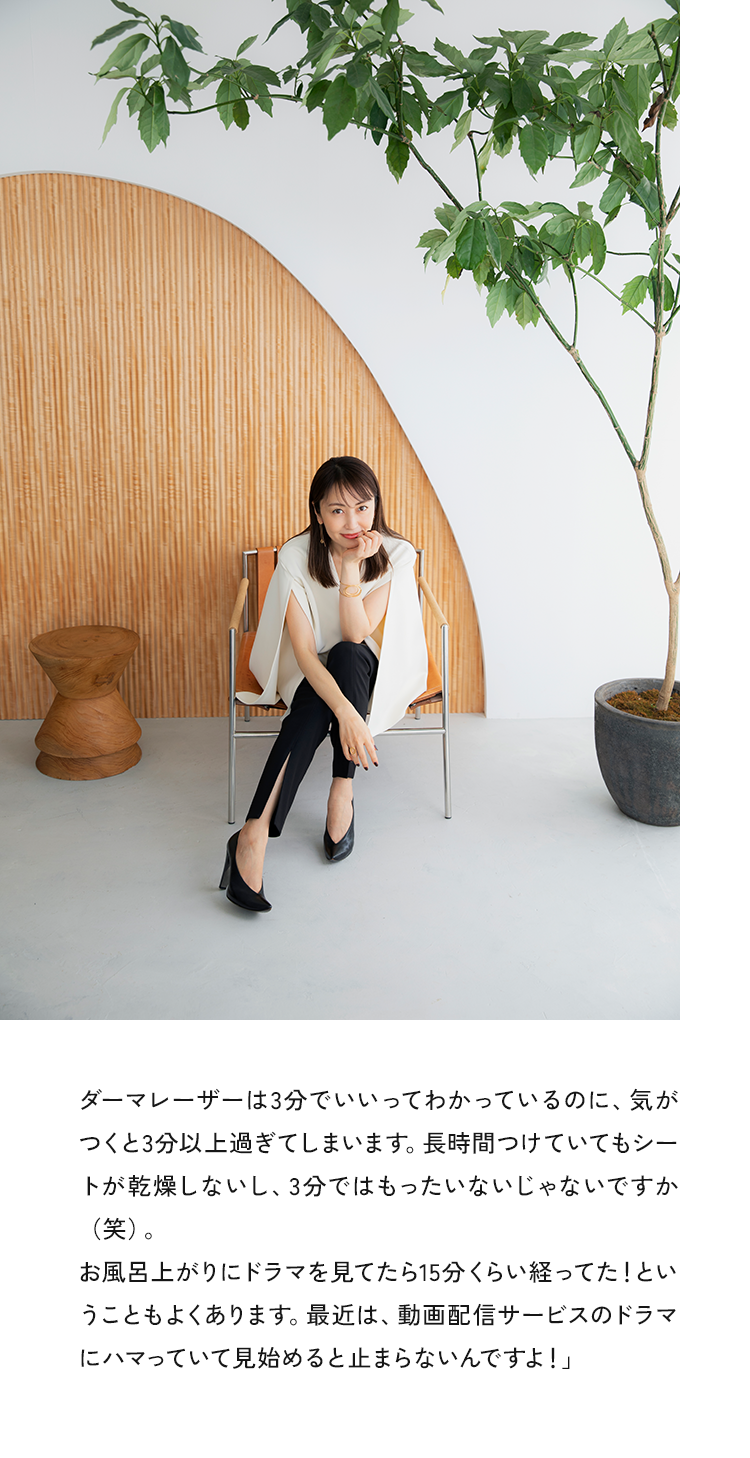 ダーマレーザーは3分でいいってわかっているのに、気が「かを探しないい、3分ではもったいないしゃないじ9分（笑）お風呂上がりにドラマを見てたら15分くらい経ってた！というーともよくのります。取は、囲信サービスのトフィにハマっていて見始めると止まらないんですよ！」