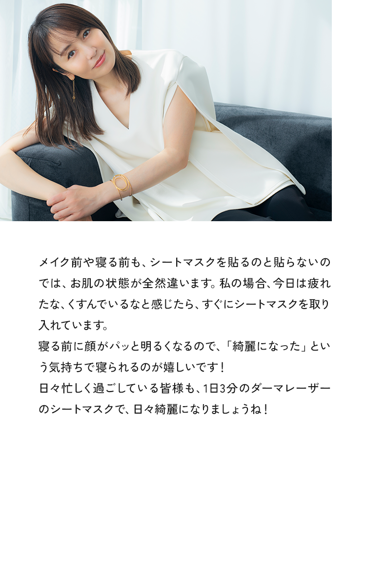メイク前や寝る前も、シートマスクを貼るのと貼らないのでは、お肌の状態が全然違います。私の場合、今日は疲れたな、くすんでいるなと感じたら、すぐにシートマスクを取り入れています。寝る前に顔がパッと明るくなるので、「結麗になった」という気持ちで寝られるのがらしいです！日々忙しく過ごしている皆様も、1日3分のダーマレーザーのシートマスクで、日々綺麗になりましょうね！