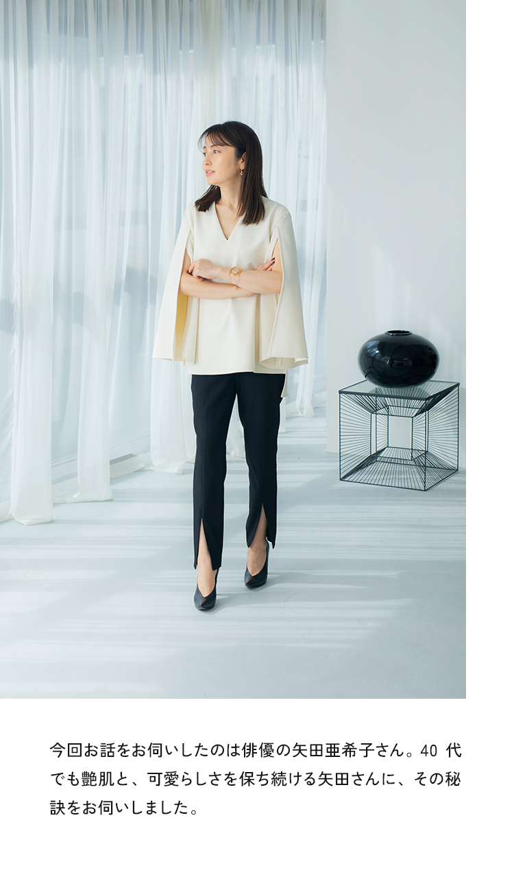 今回お話をお伺いしたのは、俳優の矢田亜希子さん。40代でも艶肌と、可愛らしさを保ち続ける矢田さんに、その秘訣をお伺いしました。