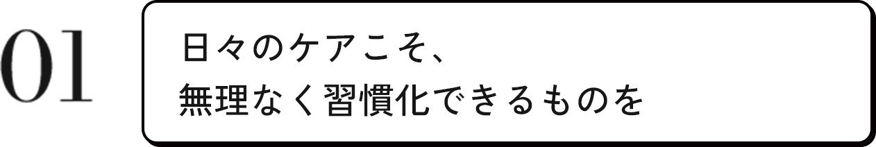 01 日々のケアこそ、無理なく習慣化できるものを