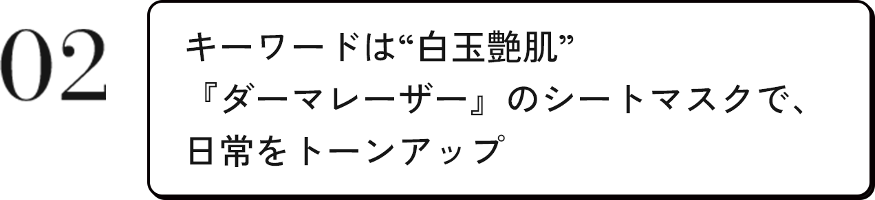 02 キーワードは“白玉艶肌”『ダーマレーザー』のシートマスクで、日常をトーンアップ