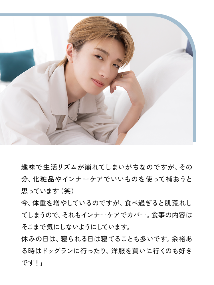 趣味で生活リズムが崩れてしまいがちなのですが、その分、化粧品やサプリメントでいいものを使って補おうと思っています（笑）今、体重を増やしているのですが、食べ過ぎると肌荒れしてしまうので、それもサプリメントでカバー。食事の内容はそこまで気にしないようにしています。休みの日は、寝られる日は寝てることも多いです。余裕ある時はドッグランに行ったり、洋服を買いに行くのも好きです！