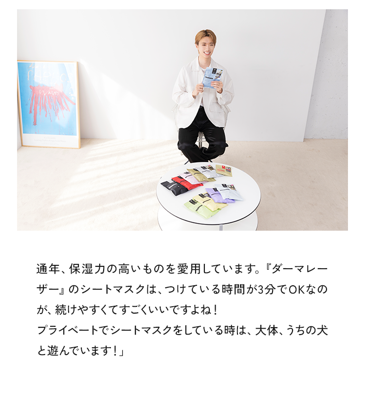 通年、保湿力の高いものを愛用しています。『ダーマレーザー』のシートマスクは、つけている時間が3分でOKなのが、続けやすくてすごくいいですよね!プライベートでシートマスクをしている時は、大体、うちの犬と遊んでいます!」