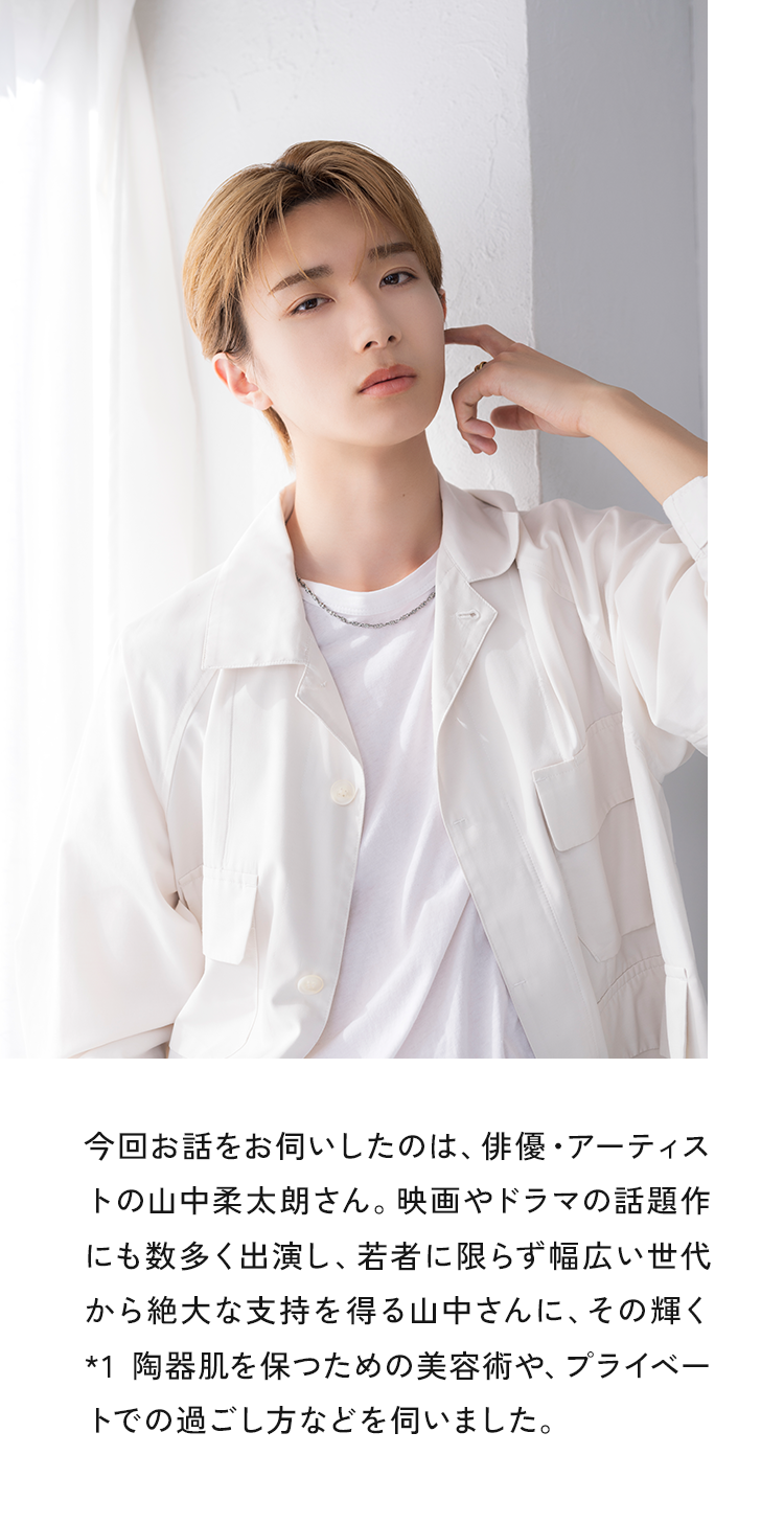 今回お話をお伺いしたのは、俳優・アーティストの山中柔太朗さん。映画やドラマの話題作にも数多く出演し、若者に限らず幅広い世代から絶大な支持を得る山中さんに、その輝く*1 陶器肌を保つための美容術や、プライベートでの過ごし方などを伺いました。
