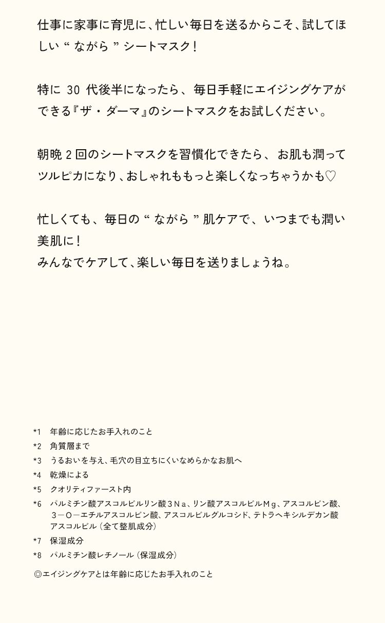 仕事に家事に育児に、忙しい毎日を送るからこそ、試してほしい“ながら”シートマスク！特に30代後半になったら、毎日手軽にエイジングケアができる『ザ・ダーマ」のシートマスクをお試しください。朝晩2回のシートマスクを習慣化できたら、お肌も潤ってツルピカになり、おしゃれももっと楽しくなっちゃうかも♥忙しくても、毎日の“ながら”肌ケアで、いつまでも潤い美肌に！みんなでケアして、楽しい毎日を送りましょうね。
