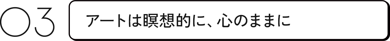 03 アートは瞑想的に、心のままに