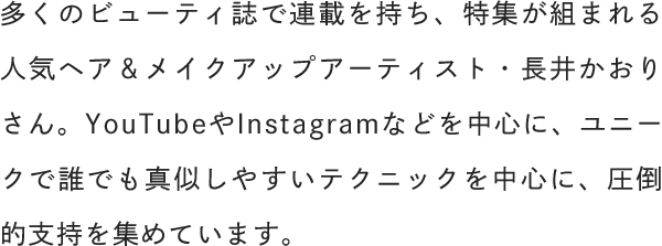 多くのビューティ誌で連載を持ち、特集が組まれる人気ヘア＆メイクアップアーティスト・長井かおりさん。YouTubeやInstagramなどを中心に、ユニークで誰でも真似しやすいテクニックを中心に、圧倒的支持を集めています。