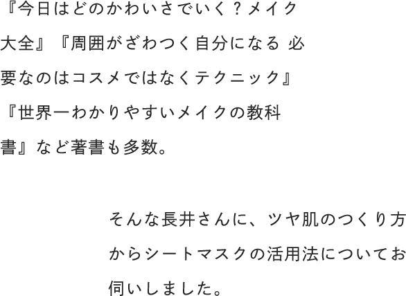 『今日はどのかわいさでいく？メイク大全』『周囲がざわつく自分になる 必要なのはコスメではなくテクニック』『世界一わかりやすいメイクの教科書』など著書も多数。そんな長井さんに、ツヤ肌のつくり方からシートマスクの活用法についてお伺いしました。