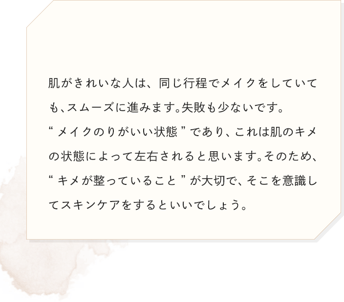 肌がきれいな人は、同じ行程でメイクをしていても、スムーズに進みます。失敗も少ないです。“メイクのりがいい状態”であり、これは肌のキメの状態によって左右されると思います。そのため、“キメが整っていること”が大切で、そこを意識してスキンケアをするといいでしょう。