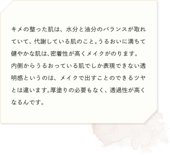 キメの整った肌は、水分と油分のバランスが取れていて、代謝している肌のこと。うるおいに満ちて健やかな肌は、密着性が高くメイクがのります。内側からうるおっている肌でしか表現できない透明感というのは、メイクで出すことのできるツヤとは違います。厚塗りの必要もなく、透過性が高くなるんです。