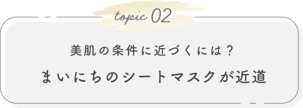 topic02. 美肌の条件に近づくには？ まいにちのシートマスクが近道