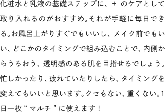 化粧水と乳液の基礎ステップに、+のケアとして取り入れるのがおすすめ。それが手軽に毎日できる。お風呂上がりすぐでもいいし、メイク前でもいい、どこかのタイミングで組み込むことで、内側からうるおう、透明感のある肌を目指せるでしょう。