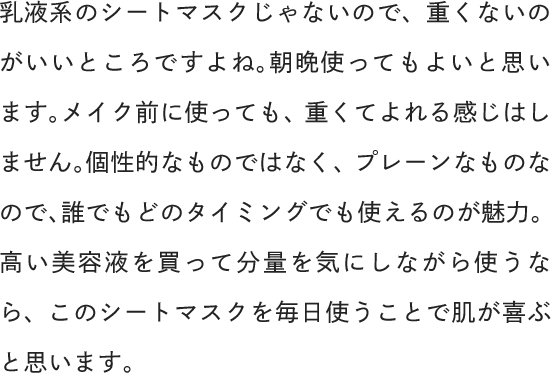 乳液系のシートマスクじゃないので、重くないのがいいところですよね。朝晩使ってもよいと思います。メイク前に使っても、重くてよれる感じはしません。個性的なものではなく、プレーンなものなので、誰でもどのタイミングでも使えるのが魅力。