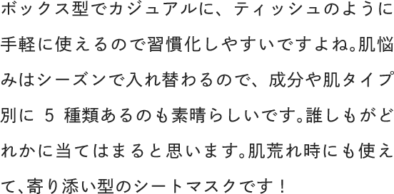 ボックス型でカジュアルに、ティッシュのように手軽に使えるので習慣化しやすいですよね。肌悩みはシーズンで入れ替わるので、成分や肌タイプ別に5種類あるのも素晴らしいです。誰しもがどれかに当てはまると思います。