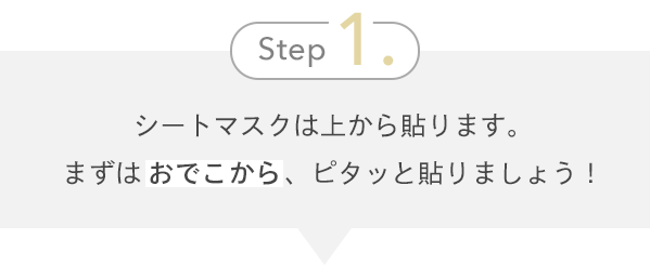 Step1. シートマスクは上から貼ります。まずはおでこから、ピタッと貼りましょう！