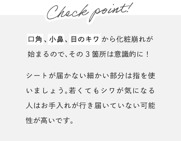 [Check point!]口角、小鼻、目のキワから化粧崩れが始まるので、その3箇所は意識的に！シートが届かない細かい部分は指を使いましょう。若くてもシワが気になる人はお手入れが行き届いていない可能性が高いです。