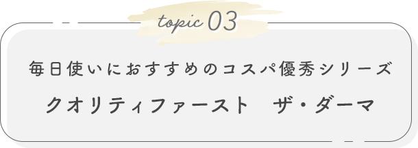 topic03. 毎日使いにおすすめのコスパ優秀シリーズ クオリティファースト　ザ・ダーマ