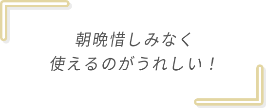 朝晩惜しみなく使えるのがうれしい！