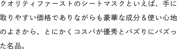 クオリティファーストのシートマスクといえば、手に取りやすい価格でありながらも豪華な成分＆使い心地のよさから、とにかくコスパが優秀とバズりにバズった名品。