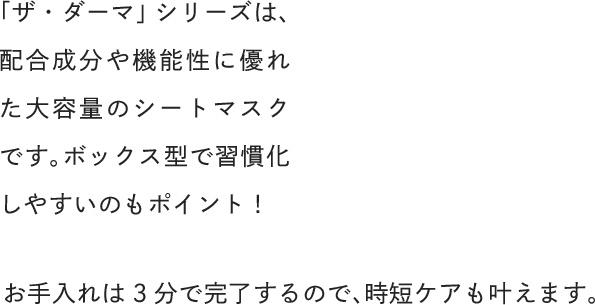 「ザ・ダーマ」シリーズは、配合成分や機能性に優れた大容量のシートマスクです。ボックス型で習慣化しやすいのもポイント！お手入れは3分で完了するので、時短ケアも叶えます。