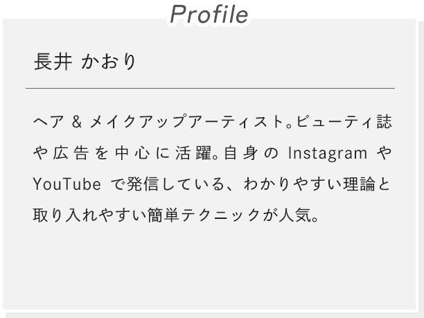 [Profile]長井 かおり ヘア&メイクアップアーティスト。ビューティ誌や広告を中心に活躍。自身のInstagramやYouTubeで発信している、わかりやすい理論と取り入れやすい簡単テクニックが人気。
