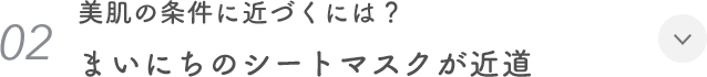 02. 美肌の条件に近づくには？ まいにちのシートマスクが近道
