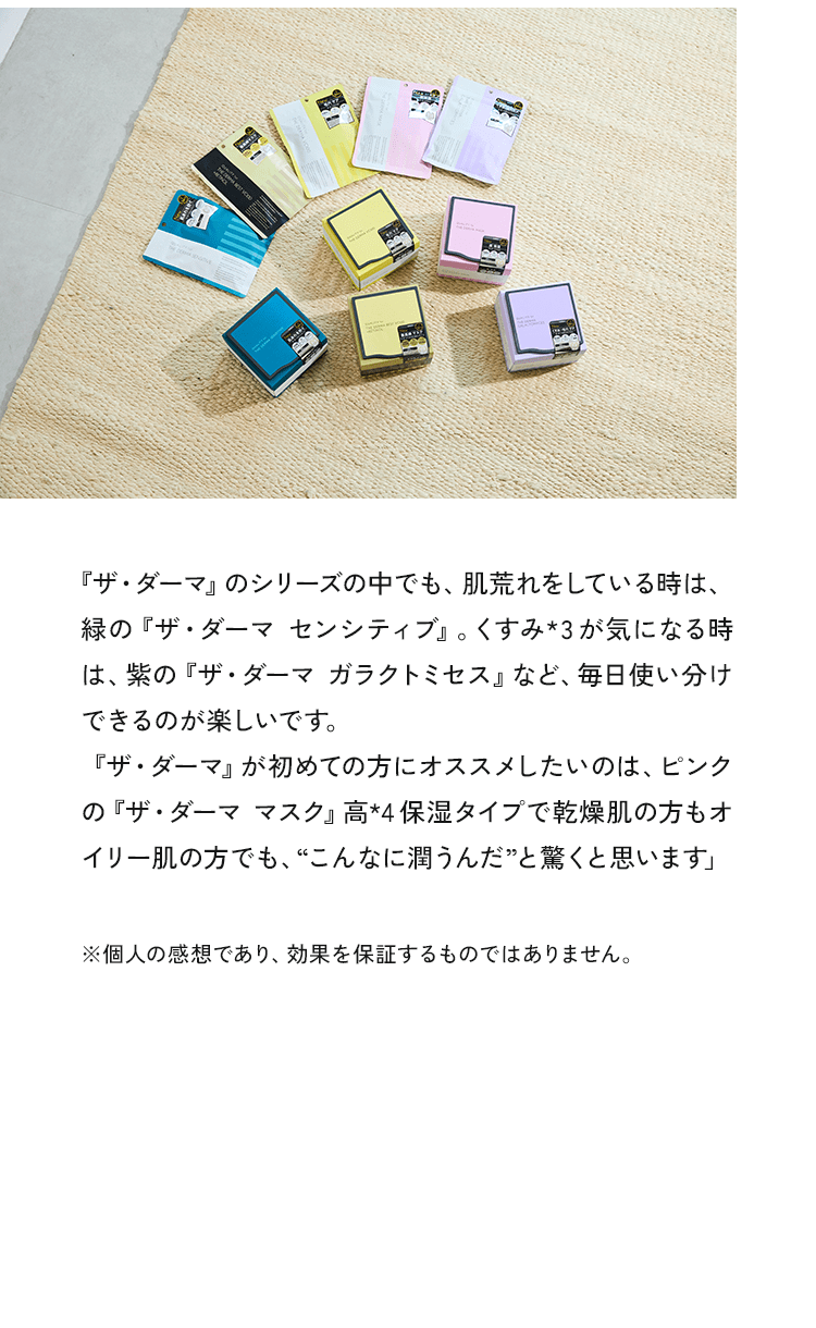 『ザ・ダーマ」のシートマスクは、開けた瞬間にとてもいい香りがして、それが衝撃的だったんです。幸せホルモンが出て、香りだけでも癒されます！シートのフィット感も素晴らしくて、保湿力も高いので、気合いを入れたい日に嬉しいシートマスクですよね。シートマスク中は、香りに癒されながら台本を覚えたりしています。」