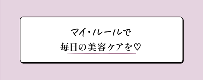 マイ・ルールで毎日の美容ケアを♥