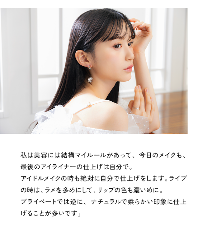 私は美容には結構マイルールがあって、今日のメイクも、最後のアイライナーの仕上げは自分で、アイドルメイクの時も絶対に自分で仕上げをします。ライブの時はラメを多めにして、リップの色も濃いめに。プライベートでは逆に、ナチュラルで柔らかい印象に仕上げることが多いです