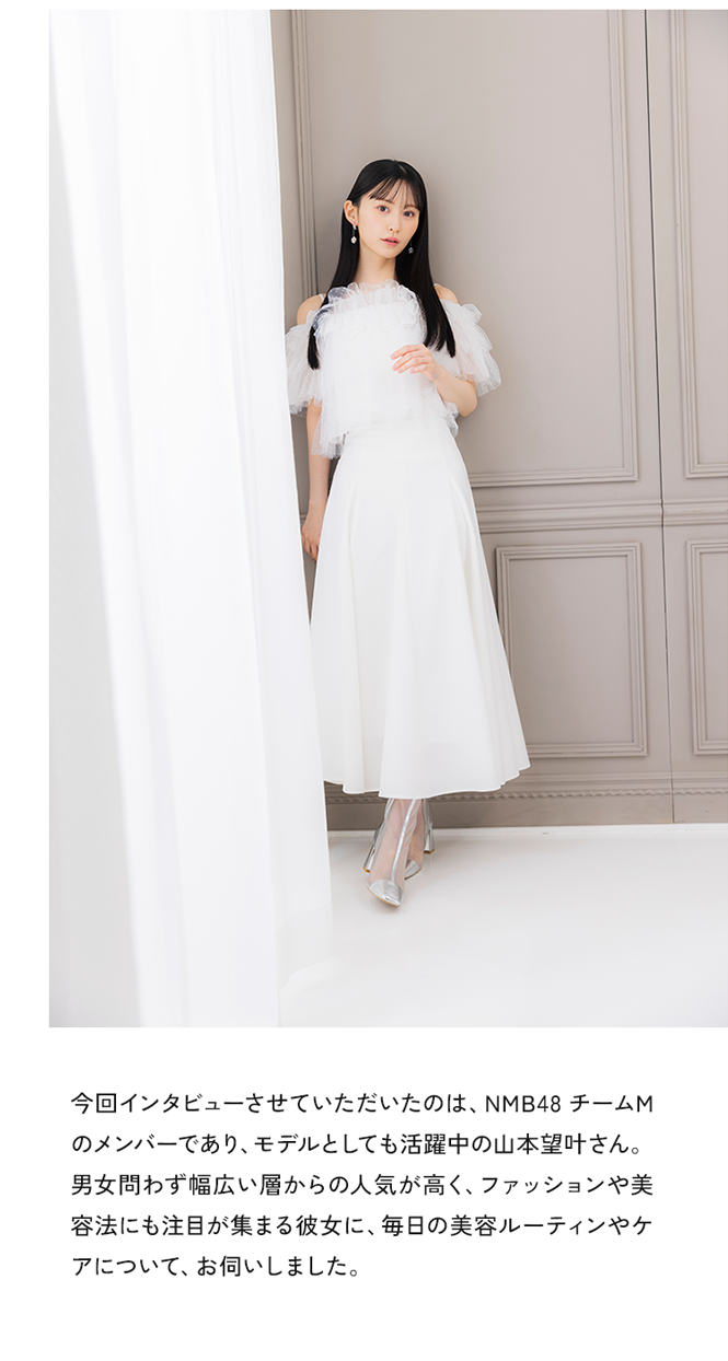 今回インタビューさせていただいたのは、NMB48 チームMのメンバーであり、モデルとしても活躍中の山本望叶さん。男女問わず幅広い層からの人気が高く、ファッションや美容法にも注目が集まる彼女に、毎日の美容ルーティンやケアについて、お伺いしました。