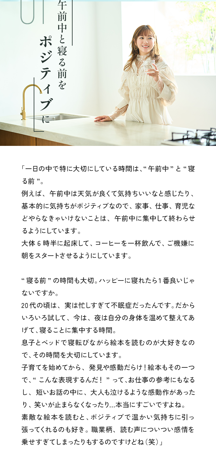 「一日の中で特に大切にしている時間は、午前中”ど“寝る前”。例えば、午前中は天気が良くて気持ちいいなと感じたり、基本的に気持ちがポジティブなので、家事、仕事、育児などやらなきゃいけないことは、午前中に集中して終わらせるようにしています。大体6時半に起床して、コーヒーを一杯飲んで、ご機嫌に朝をスタートさせるようにしています。“寝る前”の時間も大切。ハッピーに寝れたら1番良いじゃないですか。20代の頃は、実は忙しすぎて不眠症だったんです。だからいろいろ試して、今は、夜は自分の身体を温めて整えてあげて、寝ることに集中する時間息子とベッドで寝転びながら絵本を読むのが大好きなので、その時間を大切にしています。子育て始めてから、発見や感動だらけ！絵本もその一つで、“こんな表現するんだ！”って、お仕事の参考にもなるし、短いお話の中に、大人も泣けるような感動作があったり、笑いが止まらなくなったり...本当にすごいですよね。素敵な絵本を読むと、ポジティブで温かい気持ちに引っ張ってくれるのも好き。職業柄、読む声についつい感情を乗せすぎてしまったりもするのですけどね（笑）」