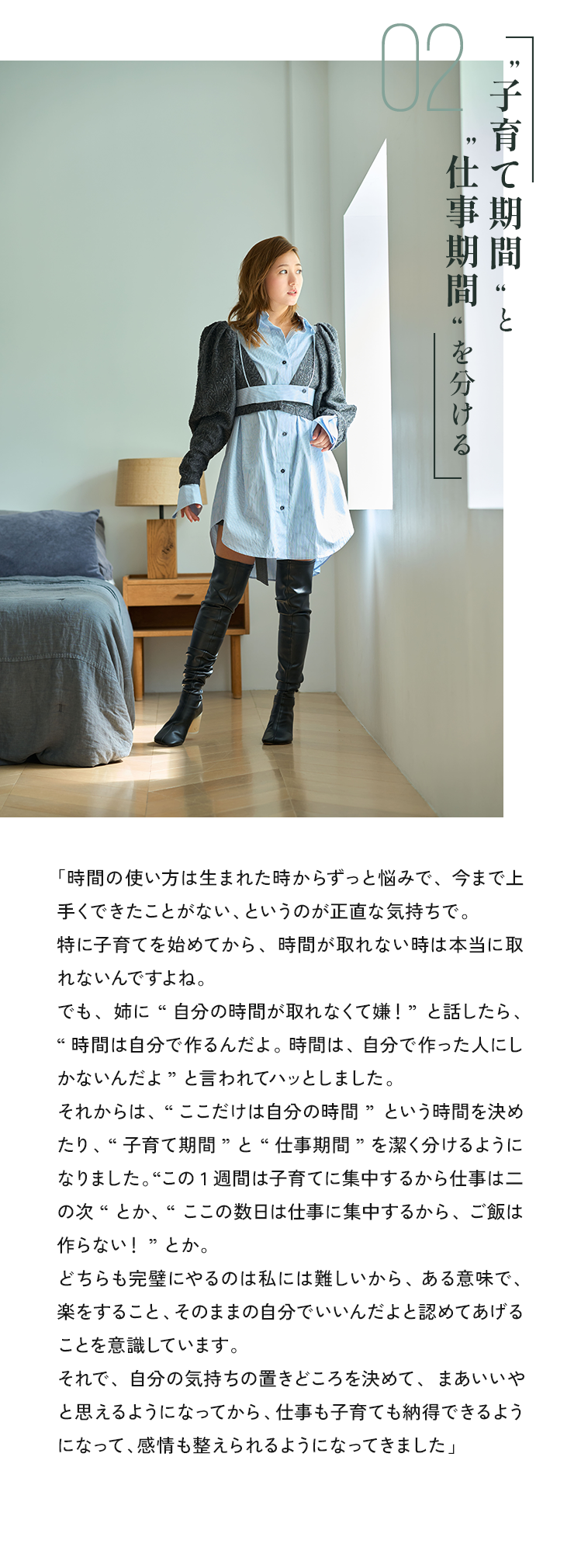 「時間の使い方は生まれた時からずっと悩みで、今まで上手くできたことができたない、というのが正直な気持ちで。特に子育てを始めてから、時間が取れない時は本当に取れないんですよね。でも、姉に “自分の時間が取れなくて嫌！”と話したら、“時間は自分で作るんだよ。時間は、自分で作った人にしかないんだよ”と言われてハッとしました。それからは、”ここだけは自分の時間”という時間を決めたり、“子育て期間”と“仕事期間”を潔く分けるようになりました。“この1週間は子育てに集中するから仕事はこの次“とか、“、ここの数日は仕事に集中するから、ご飯は作らない！”とか。どちらも完璧にやるのは私には難しいから、ある意味で、楽をすること、その自分でいいんだよと認めてあげることを意識しています。それで、自分の気持ちの置きどころを決めて、まあいいやと思えるようになってから、仕事も子育ても納得できるようになって、感情も整えられるようになってきました」
