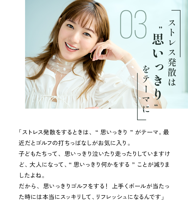 「ストレス発散をするときは、“思いっきり”がテーマ。最近だとゴルフの打ちっぱなしがお気に入り。子どもたちって、思いっきり泣いたり走ったりしていますけど、大人になって、“思いっきり何かをする”ことが減りましたよね。だから、思いっきりゴルフをする！上手くボールが当たった時には本当にスッキリして、リフレッシュになるんです」
