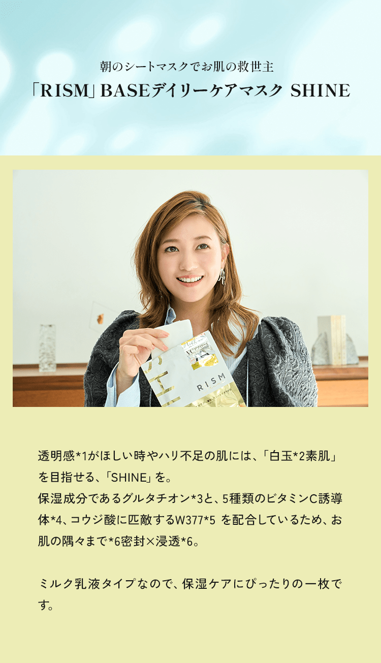 透明感★1がほしい時やハリ不足の肌には、「白玉*2素肌」を目指せる、「SHINE」を。保湿成分であるグルタチオン*3と、5種類のビタミンC誘導体*4、コウジ酸に匹敵するW377*5を配合しているため、お肌の隅々まで*6密封✕浸透*。ミルク乳液タイプなので、保湿ケアにぴったりの一枚です。