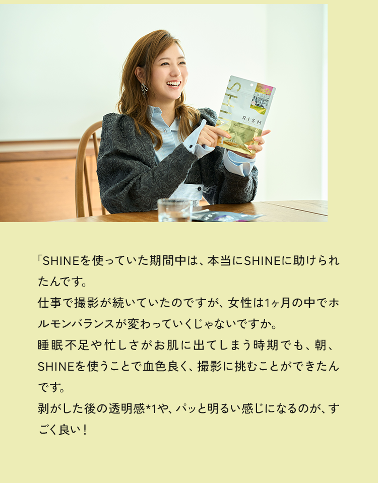 「SHINEを使っていた期間中は、本当にSHINEに助けられたんです。仕事で撮影が続いていたのですが、女性は1ヶ月の中でホルモンバランスが変わっていくじゃないですか。睡眠不足や忙しさがお肌に出てしまう時期でも、朝、SHINEを使うことで血色良く、撮影に挑むことができたんです。剥がした後の透明感や、パッと明るい感じになるのが、すごく良い！