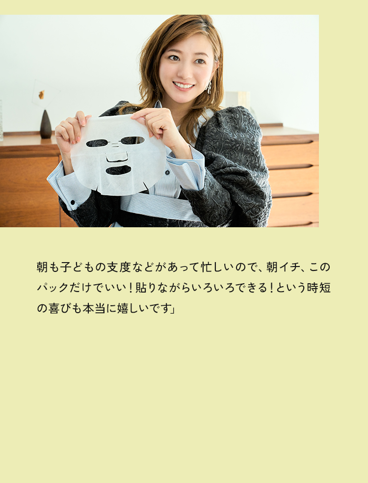 朝も子どもの支度などがあって忙しいので、朝イチ、このパックだけでいい！貼りながらいろいろできる！という時短の喜びも本当に焙しいです」