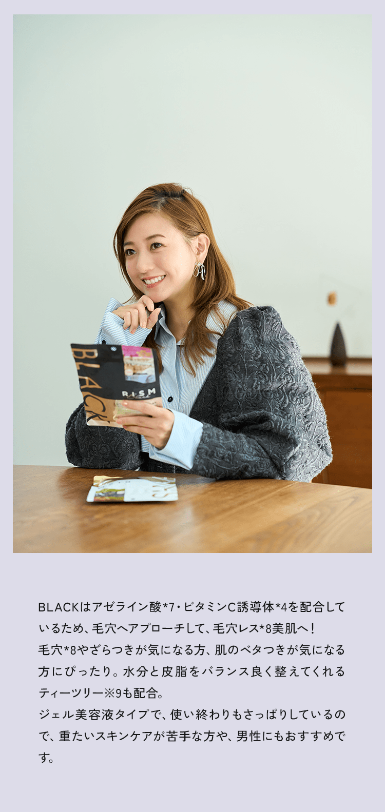 BLACKはアゼライン酸*7・ビタミンC誘導体*4を配合しているため、毛穴へアプローチして、毛穴レス★8美肌へ！毛穴*8やざらつきが気になる方、肌のべタつきが気になる方にぴったり。水分と皮脂をバランスよく与えるティーツリー*9も配合。ジェル美容液タイプで、使い終わりもさっぱりしているので、重たいスキンケアが苦手な方や、男性にもおすすめです。